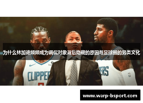 为什么林加德频频成为调侃对象背后隐藏的原因与足球圈的另类文化 为什么林加德频频成为调侃对象背后隐藏的原因与足球圈的另类文化