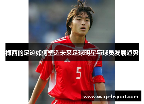 梅西的足迹如何塑造未来足球明星与球员发展趋势