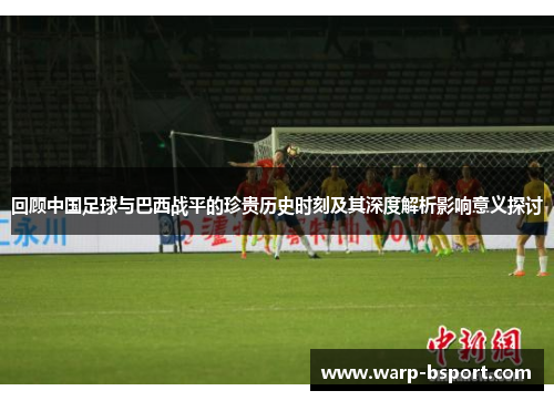 回顾中国足球与巴西战平的珍贵历史时刻及其深度解析影响意义探讨 回顾中国足球与巴西战平的珍贵历史时刻及其深度解析影响意义探讨