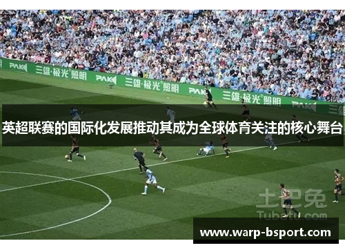 英超联赛的国际化发展推动其成为全球体育关注的核心舞台