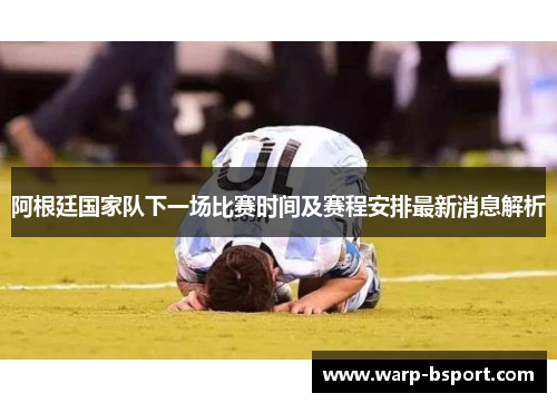 阿根廷国家队下一场比赛时间及赛程安排最新消息解析