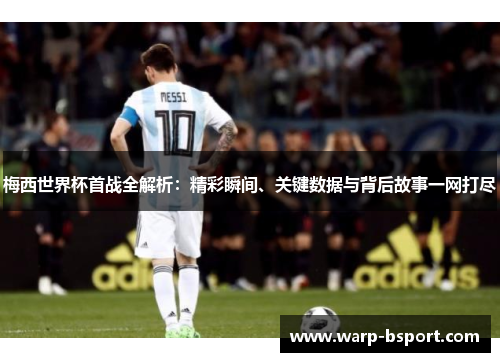 梅西世界杯首战全解析：精彩瞬间、关键数据与背后故事一网打尽