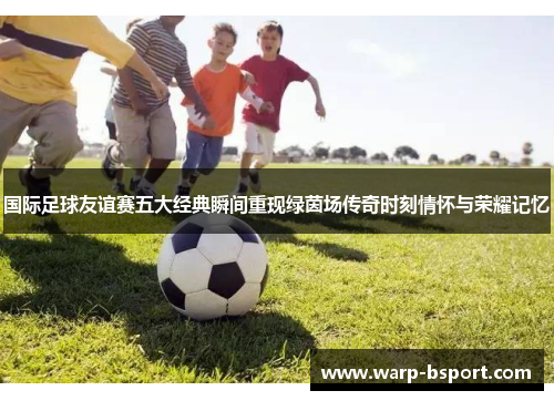 国际足球友谊赛五大经典瞬间重现绿茵场传奇时刻情怀与荣耀记忆