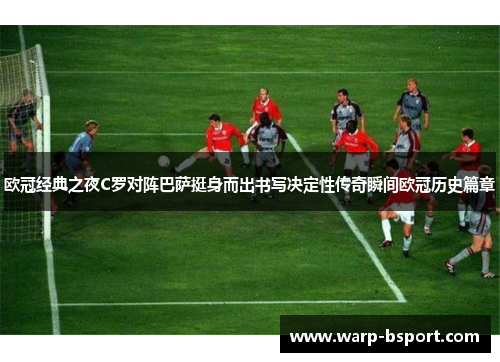欧冠经典之夜C罗对阵巴萨挺身而出书写决定性传奇瞬间欧冠历史篇章