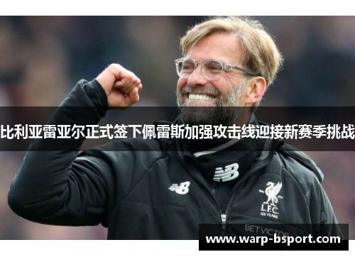 比利亚雷亚尔正式签下佩雷斯加强攻击线迎接新赛季挑战